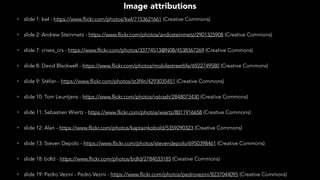 • slide 1: kwl - https://www.flickr.com/photos/kwl/7153621661 (Creative Commons)
• slide 2: Andrew Steinmetz - https://www.flickr.com/photos/andosteinmetz/2901325908 (Creative Commons)
• slide 7: crises_crs - https://www.flickr.com/photos/33774513@N08/4538367269 (Creative Commons)
• slide 8: David Blackwell - https://www.flickr.com/photos/mobilestreetlife/6922749580 (Creative Commons)
• slide 9: Stéfan - https://www.flickr.com/photos/st3f4n/4293035451 (Creative Commons)
• slide 10: Tom Leuntjens - https://www.flickr.com/photos/vstrash/2848073430 (Creative Commons)
• slide 11: Sebastien Wiertz - https://www.flickr.com/photos/wiertz/8011916658 (Creative Commons)
• slide 12: Alan - https://www.flickr.com/photos/kaptainkobold/5359290323 (Creative Commons)
• slide 13: Steven Depolo - https://www.flickr.com/photos/stevendepolo/6950398461 (Creative Commons)
• slide 18: bdld - https://www.flickr.com/photos/bdld/2784033185 (Creative Commons)
• slide 19: Pedro Vezini - Pedro Vezini - https://www.flickr.com/photos/pedrovezini/8237044095 (Creative Commons)
Image attributions
 