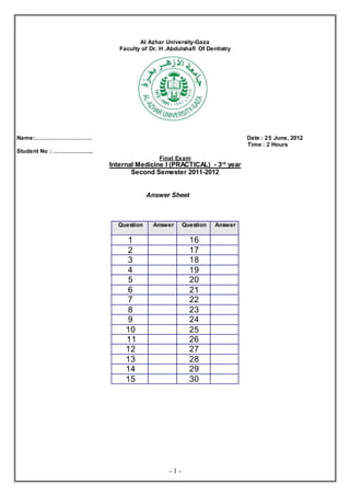 - 1 -
Al Azhar University-Gaza
Faculty of Dr. H .Abdulshafi Of Dentistry
Name:………………………… Date : 25 June, 2012
Time : 2 Hours
Student No : ………………...
Final Exam
Internal Medicine I (PRACTICAL) - 3rd
year
Second Semester 2011-2012
Answer Sheet
Question Answer Question Answer
1 16
2 17
3 18
4 19
5 20
6 21
7 22
8 23
9 24
10 25
11 26
12 27
13 28
14 29
15 30
 