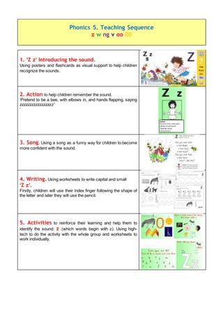 1. ‘Z z’ Introducing the sound.
Using posters and flashcards as visual support to help children
recognize the sounds.
2. Action to help children remember the sound.
‘Pretend to be a bee, with elbows in, and hands flapping, saying
zzzzzzzzzzzzzzzzz’
‘
3. Song. Using a song as a funny way for children to become
more confident with the sound.
4. Writing. Using worksheets to write capital and small
‘Z z’.
Firstly, children will use their index finger following the shape of
the letter and later they will use the pencil.
5. Activities to reinforce their learning and help them to
identify the sound: z (which words begin with z). Using high-
tech to do the activity with the whole group and worksheets to
work individually.
Phonics 5. Teaching Sequence
z w ng v oo 00
 