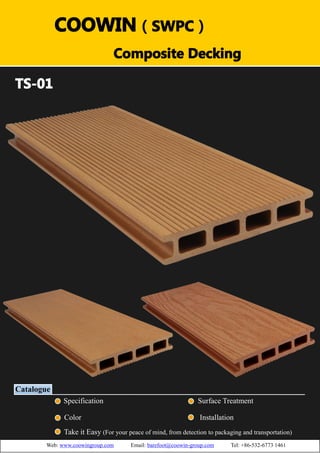 （）（）
TS-01
Catalogue
Specification Surface Treatment
Color Installation
Take it Easy (For your peace of mind, from detection to packaging and transportation)
COOWIN（SWPC）
Composite Decking
Web: www.coowingroup.com Email: barefoot@coowin-group.com Tel: +86-532-6773 1461
 