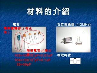 材料的介紹
電容 :
電解質電容 :( 有正
負 )
陶瓷電容 :( 無正
負 )103=10X10 pF=0.01uF
3
30=30pF
石英振盪器 :(12MHz)
等效符號 :
104=10X10 pF=0.1uF
4
 