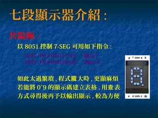 七段顯示器介紹 :
共陽極 :
以 8051 控制 7-SEG 可用如下指令 :
MOV P0,#10011111B ; 顯示 1
MOV P0,#10011001B ; 顯示 4
…
如此太過繁瑣 , 程式 大時龐 , 更顯麻煩
若能將 0~9 的顯示碼建立表格 , 用 表查
方式尋得後再予以輸出顯示 , 較為方便
 