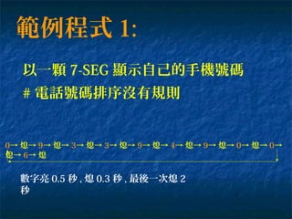 範例程式 1:
以一顆 7-SEG 顯示自己的手機號碼
0→ 熄→ 9→ 熄→ 3→ 熄→ 3→ 熄→ 9→ 熄→ 4→ 熄→ 9→ 熄→ 0→ 熄→ 0→
熄→ 6→ 熄
數字亮 0.5 秒 , 熄 0.3 秒 , 最後一次熄 2
秒
# 電話號碼排序沒有規則
 