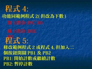 程式 4:
功能同範例程式 2( 但改為下數 )
加 1 指令 :INC R0
減 1 指令 :DEC
RO
程式 5:
修改範例程式 2 或程式 4, 但加入二
個按鈕開關 PB1 及 PB2
PB1: 開始計數或繼續計數
PB2: 暫停計數
 