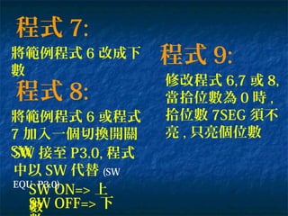 程式 7:
將範例程式 6 改成下
數
程式 8:
將範例程式 6 或程式
7 加入一個切換開關
SW
SW ON=> 上
數SW OFF=> 下
程式 9:
修改程式 6,7 或 8,
當拾位數為 0 時 ,
拾位數 7SEG 須不
亮 , 只亮個位數
SW 接至 P3.0, 程式
中以 SW 代替 (SW
EQU P3.0)
 