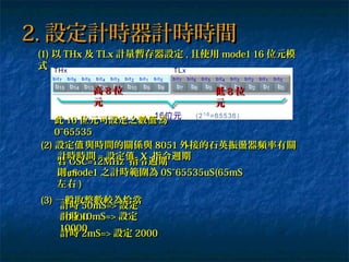 (1)(1) 以以 THxTHx 及及 TLxTLx 計量暫存器設定計量暫存器設定 ,, 且使用且使用 mode1 16mode1 16 位元模位元模
式式
2.2. 設定計時器計時時間設定計時器計時時間
此此 1616 位元可設定之數 為值位元可設定之數 為值
0~655350~65535
(2)(2) 設定 與時間的關係與值設定 與時間的關係與值 80518051 外接的石英振盪器頻率有關外接的石英振盪器頻率有關
若若 OSC=12MHzOSC=12MHz 指令週期指令週期
=1uS=1uS
計時時間計時時間 == 設定值設定值 XX 指令週期指令週期
則則 mode1mode1 之計時範圍為之計時範圍為 0S~65535uS(65mS0S~65535uS(65mS
左右左右 ))
(3)(3) 一般取整數較為恰當一般取整數較為恰當
計時計時 50mS=>50mS=> 設定設定
5000050000計時計時 10mS=>10mS=> 設定設定
1000010000
計時計時 2mS=>2mS=> 設定設定 20002000
高高 88 位位
元元
低低 88 位位
元元
 