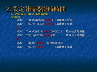 2.2. 設定計時器計時時間設定計時器計時時間
MOVMOV TL0, #<(65536-TL0, #<(65536-5000050000)) ;; 取用低取用低 88 位元位元
MOVMOV TH0, #>(65536-TH0, #>(65536-5000050000)) ;; 取用高取用高 88 位元位元
或或
MOVMOV TL0, #(65536-TL0, #(65536-5000050000).MOD.32).MOD.32 ;; 取取 88 位元的餘數位元的餘數
MOVMOV TH0, #(65536-TH0, #(65536-5000050000)/32)/32 ;; 取取 88 位元的商數位元的商數
或或
MOVMOV TL0, #<TL0, #<-50000-50000 ;; 取用低取用低 88 位元位元
MOVMOV TH0, #>TH0, #>-50000-50000 ;; 取用高取用高 88 位元位元
(4)(4) 設定方式設定方式 (50mS(50mS 為例須設定為例須設定
50000)50000)
 