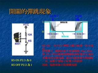 開關的彈跳現象開關的彈跳現象
P2.3
KS ON P2.3 為 0
KS OFF P2.3 為 1
1
0
KS ON 一次 P2.3 理想上應只收到一次 0 電
位
但實際上 , 開關在按下及放開後 10m~20m
秒 ,P2.3 均可能會因彈跳收到好幾次 0 電位
KS 按下 KS 放
開
若應用至計數電路 , 就有可能會發生開關按
一次 , 而數字卻加了好幾下的情形
因此 , 電路須加上防彈跳電路
 