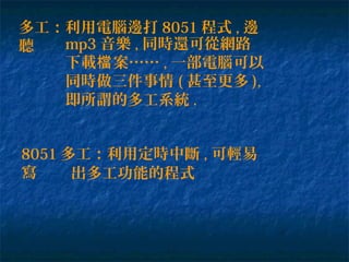 多工：利用電腦邊打 8051 程式 , 邊
聽 mp3 音樂 , 同時還可從網路
下載 案……檔 , 一部電腦可以
同時做三件事情 ( 甚至更多 ),
即所謂的多工系統 .
8051 多工：利用定時中斷 , 可輕易
寫 出多工功能的程式
 