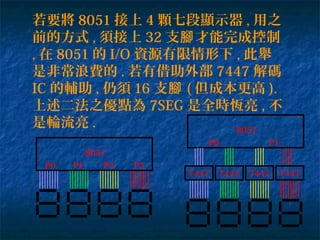 若要將 8051 接上 4 顆七段顯示器 , 用之
前的方式 , 須接上 32 支 才能完成控制腳
, 在 8051 的 I/O 資源有限情形下 , 此舉
是非常浪費的 . 若有借助外部 7447 解碼
IC 的輔助 , 仍須 16 支腳 ( 但成本更高 ).
上述二法之優點為 7SEG 是全時恆亮 , 不
是輪流亮 .
8051
P0 P1 P2 P3
7447744774477447
8051
P0 P1
 