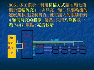 8051 多工顯示：利用掃描方式讓 4 顆七段
顯示器輪流亮 ( 一次只亮一顆 ), 只要輪流的
速度 快且控制得宜夠 , 就可讓人的眼睛看到
4 顆同時亮的假像 . 優點 : 只用八條線及一
顆 7447, 缺點 : 亮度較暗
7447
8051
掃描線
數
字
碼
P2P0
P1
P3
其
它
用
途
(24
支
腳
)
 