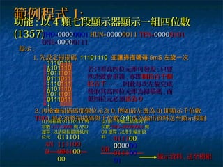 範例程式範例程式 1:1:
功能功能 :: 以以 44 顆七段顯示器顯示一組四位數顆七段顯示器顯示一組四位數
(1357)(1357)
提示提示 ::
1.1. 先設定掃描碼先設定掃描碼 1110111011101110 並讓掃描碼每並讓掃描碼每 5mS5mS 左旋一次左旋一次
11101111110111
0011011101101110
1110111011011101
1101110110111011
1111101111110111
0011011101101110
1110111011011101
1101110110111011
11
2.2. 再檢 掃描碼那個位元為查再檢 掃描碼那個位元為查 0,0, 例如最左邊為例如最左邊為 0(0( 即顯示千位數即顯示千位數
THOTHO)) 則必須將掃描碼與千位數則必須將掃描碼與千位數合併合併成為輸出資料送至顯示模組成為輸出資料送至顯示模組
若只看高四位元即可發現若只看高四位元即可發現 :: 只要只要
四次就會重複四次就會重複 ,, 亦即亦即個拾百千個個拾百千個
拾百千拾百千………… ,, 因此每次左旋完成因此每次左旋完成
後取其高四位元即為掃描碼後取其高四位元即為掃描碼 ,, 而而
低四位元必須低四位元必須清為清為 00
THO=THO=0000000000010001 HUN=HUN=0000000000110011 TEN=TEN=0000000001010101
ONE=ONE=0000000001110111
(1)(1) 掃描碼掃描碼 0111011101110111 與與
常數常數 1111000011110000 做做 ANDAND
運算運算 ,, 以清除掃描碼低四以清除掃描碼低四
位元位元 011101011101
1111111100111100
0000
ANAN
DD 011101110000
0000
(2)(2) 前一步驟之結果與千前一步驟之結果與千
位數位數 THO=00000001THO=00000001 做做
OROR 運算運算 ,, 以產生輸出資以產生輸出資
料料
011101110000
0000000000000000
0101
OROR
011101110000
0101
顯示資料顯示資料 ,, 送至模組送至模組
 