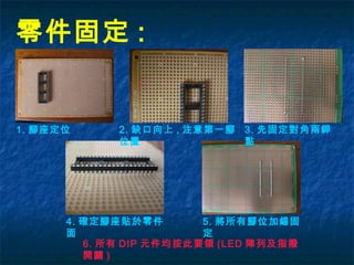 零件固定 :
1. 腳座定位 2. 缺口向上 , 注意第一腳
位置
3. 先固定對角兩銲
點
4. 確定腳座貼於零件
面
5. 將所有腳位加錫固
定
6. 所有 DIP 元件均按此要領 (LED 陣列及指撥
開關 )
 