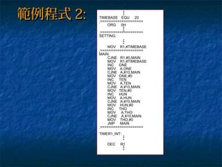 TIMEBASE EQU 20
;====================
ORG 0H
;====================
SETTING:
MOV R1,#TIMEBASE
;====================
MAIN:
CJNE R1,#0,MAIN
MOV R1,#TIMEBASE
INC ONE
MOV A,ONE
CJNE A,#10,MAIN
MOV ONE,#0
INC TEN
MOV A,TEN
CJNE A,#10,MAIN
MOV TEN,#0
INC HUN
MOV A,HUN
CJNE A,#10,MAIN
MOV HUN,#0
INC THO
MOV A,THO
CJNE A,#10,MAIN
MOV THO,#0
JMP MAIN
;====================
TIMER1_INT:
DEC R1
範例程式範例程式 2:2:
 