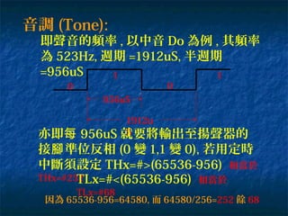 音調 (Tone):
即聲音的頻率 , 以中音 Do 為例 , 其頻率
為 523Hz, 週期 =1912uS, 半週期
=956uS
0
956uS
1912u
S
1 1
0
亦即每 956uS 就要將輸出至揚聲器的
接 準位反相腳 (0 變 1,1 變 0), 若用定時
中斷須設定 THx=#>(65536-956) 相當於
THx=#252TLx=#<(65536-956) 相當於
TLx=#68
因為 65536-956=64580, 而 64580/256=252 餘 68
 
