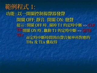 範例程式範例程式 1:1:
功能功能 :: 以一開關控制揚聲器發聲以一開關控制揚聲器發聲
開關開關 OFF:OFF: 靜音 開關靜音 開關 ON:ON: 發聲發聲
提示提示 :: 開關開關 OFFOFF 時時 ,, 關掉關掉 T1T1 的定時中斷的定時中斷 =>=> CLRCLR
TR1TR1開關開關 ONON 時時 ,, 動啟動啟 T1T1 的定時中斷的定時中斷 =>=> SETBSETB
TR1TR1
而定時中斷時間則由聲音頻率所對應的而定時中斷時間則由聲音頻率所對應的
THxTHx 及及 TLxTLx 取得值取得值
 