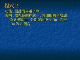程式程式 2:2:
功能功能 :: 設計簡易電子琴設計簡易電子琴
說明說明 :: 擴充範例程式一擴充範例程式一 ,, 將開關數量增加將開關數量增加
為為 88 個即可個即可 ,, 分別發出中音分別發出中音 Do~Do~ 高音高音
DoDo 等等 88 個音個音
 
