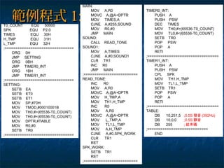 範例程式範例程式 1:1:T0_COUNT EQU 50000
SPK EQU P2.0
TIMES EQU 30H
H_TMP EQU 31H
L_TMP EQU 32H
;================================
ORG 0H
JMP SETTING
ORG 0BH
JMP TIMER0_INT
ORG 1BH
JMP TIMER1_INT
;================================
SETTING:
SETB EA
SETB ET0
SETB ET1
MOV SP,#70H
MOV TMOD,#00010001B
MOV TH0,#>(65536-T0_COUNT)
MOV TH0,#<(65536-T0_COUNT)
MOV DPTR,#TABLE
MOV R0,#0
SETB TR0
;================================
MAIN:
MOV A,R0
MOVC A,@A+DPTR
MOV TIMES,A
CJNE A,#255,SOUND
MOV R0,#0
JMP MAIN
SOUND:
CALL READ_TONE
SOUND1:
MOV A,TIMES
CJNE A,#0,SOUND1
CLR TR1
INC R0
JMP MAIN
;=========================
READ_TONE:
INC R0
MOV A,R0
MOVC A,@A+DPTR
MOV H_TMP,A
MOV TH1,H_TMP
INC R0
MOV A,R0
MOVC A,@A+DPTR
MOV L_TMP,A
MOV TL1,L_TMP
MOV A,H_TMP
CJNE A,#0,SPK_WORK
CLR TR1
RET
SPK_WORK:
SETB TR1
RET
;=========================
TIMER0_INT:
PUSH A
PUSH PSW
DEC TIMES
MOV TH0,#>(65536-T0_COUNT)
MOV TL0,#<(65536-T0_COUNT)
SETB TR0
POP PSW
POP A
RETI
;=================================
TIMER1_INT:
PUSH A
PUSH PSW
CPL SPK
MOV TH1,H_TMP
MOV TL1,L_TMP
SETB TR1
POP PSW
POP A
RETI
;=================================
TABLE:
DB 10,251,5 ;0.5S 發音 (392Hz)
DB 10,0,0 ;0.5S 靜音
DB 255 ; 結束碼
;============================
END
 