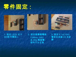 零件固定 :
1. 固定 LED( 右 P
左 N)( 不可翹起 )
2. 固定振盪器電路
12MHz OSC
及 30p 陶瓷電
容均不分正負
3. 固定 0.1u(104)
電容及其餘 24 支針
腳
 