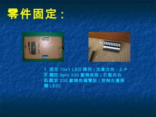 零件固定 :
1. 固定 10x1 LED 陣列 ( 注意方向 : 上 P
下 N)
3. 固定 330 歐姆色碼電阻 ( 控制左邊兩
顆 LED)
2. 固定 9pin 330 歐姆排阻 ( 打點向右
凸出 )
 
