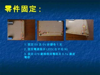 零件固定 :
1. 固定 5V 及 0V 針腳各 1 支
2. 固定電源指示 LED( 左 P 右 N)
3. 固定 470 歐姆限流電阻及 0.1u 濾波
電容
 