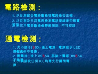 電路檢測 :
1. 以目測配合電路圖檢視電路是否正確 .
2. 以目測及三用電表檢測電路接線是否確實
接妥 .
通電檢測 :
1. 先不接 89S5X, 通上電源 , 電源指示 LED
應點亮 ,
3. 以三用電表歐姆做靜態測試 , 不可短路 .
2. 斷電後 , 接上 89S5X, 再接上電源 ,89S5X
不發燙 .3. 只要插拔任何 IC, 均需先行關閉電
源 .
各元件不發燙 .
 