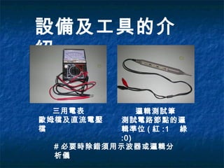設備及工具的介
紹
三用電表
:歐姆檔及直流電壓
檔
邏輯測試筆
:測試電路節點的邏
輯準位 ( 紅 :1 綠
:0)
# 必要時除錯須用示波器或邏輯分
析儀
 
