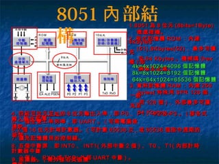8051 部結內
構
1.80511.8051 為為 88 位元位元 (8bits=1Byte)(8bits=1Byte)
微處理機。微處理機。
2.2. 程式記憶體程式記憶體 ROMROM ：內建：內建
4Kbytes4Kbytes
(51),8Kbytes(52)(51),8Kbytes(52) 、最多可擴、最多可擴
充充
至至 64 Kbytes64 Kbytes 。機械碼。機械碼 (hex(hex
檔檔 )) 即即
燒錄至此處。燒錄至此處。
3.3. 資料記憶體資料記憶體 RAMRAM ：內建：內建 256256
bytes(bytes( 特殊用特殊用 SFR 128SFR 128 個個 ,,
一般一般
用用 128128 個個 )) 、外部最多可擴、外部最多可擴
充至充至
64 Kbytes64 Kbytes 。。4.4. 四組四組可位元定址可位元定址的的 88 位元輸出入埠，即位元輸出入埠，即 P0P0 、、 P1P1 、、 P2P2 及及 P3P3 。。 (( 接各式接各式
輸入輸出裝置輸入輸出裝置 ))
5.5. 一個全雙工串列埠，即一個全雙工串列埠，即 UARTUART 。。 (( 可與電腦做可與電腦做
通訊通訊 ))
8.8. 五個中斷源，即五個中斷源，即 INT0INT0 、、 INT1(INT1( 外部中斷外部中斷 22 個個 )) 、、 T0T0 、、 T1(T1( 內部計時內部計時
計數器中斷計數器中斷
22 個個 )) 、、 RXDRXD 或或 TXD(TXD( 外部外部 UARTUART 中斷中斷 )) 。。9.9. 振盪器。振盪器。 (( 需外接石英振盪需外接石英振盪
4k=4x1024=40964k=4x1024=4096 個記憶體個記憶體
8k=8x1024=81928k=8x1024=8192 個記憶體個記憶體
64k=64x1024=6553664k=64x1024=65536 個記憶體個記憶體
6.26.2 個個 1616 位元計時計數器。位元計時計數器。 (( 可計數可計數 6553665536 次次 ,, 或或 6553665536 個指令週期的個指令週期的
時間時間 ))
7.7. 擴充記憶體用的控制線。擴充記憶體用的控制線。
 