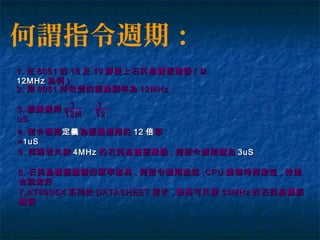 何謂指令週期：
1.1. 在在 80518051 的的 1818 及及 1919 腳接上石英晶體振盪器腳接上石英晶體振盪器 (( 以以
12MHz12MHz 為例為例 ))
2.2. 則則 80518051 所收到的振盪頻率為所收到的振盪頻率為 12MHz12MHz
3.3. 振盪週期振盪週期 = == =
uSuS
11
12M12M
11
1212
4.4. 指令週期指令週期定義定義為振盪週期的為振盪週期的 1212 倍倍即即
== 1uS1uS
5.5. 同理若外接同理若外接 4MHz4MHz 的的石英晶體振盪器石英晶體振盪器 ,, 則指令週期應為則指令週期應為 3uS3uS
6.6. 石英晶體振盪器的頻率愈高石英晶體振盪器的頻率愈高 ,, 則指令週期愈短則指令週期愈短 ,CPU,CPU 處理時間愈短處理時間愈短 ,, 效能效能
也就愈好也就愈好
7.AT89S5X7.AT89S5X 系列依系列依 DATASHEETDATASHEET 指示指示 ,, 最高可外接最高可外接 33MHz33MHz 的石英晶體振的石英晶體振
盪器盪器
 