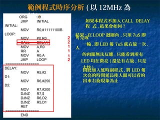 ORG 0H
JMP INITIAL
INITIAL:
MOV R0,#11111100B
LOOP:
MOV P0,R0
CALL DELAY
MOV A,R0
RR A
MOV R0,A
JMP LOOP
;================
DELAY:
MOV R5,#2
D1:
MOV R6,#250
D2:
MOV R7,#200
DJNZ R7,$
DJNZ R6,D2
DJNZ R5,D1
RET
;================
END
範例程式時序分析 ( 以 12MHz 為
例 ):
2
1
1
1
2
如果本程式不加入 CALL DELAY
程 式 , 結果會如何 ?
結果 : 在 LOOP 迴圈內 , 只須 7uS 即
可完成
一輪 , 即 LED 每 7uS 就右旋一次 ,
人
的肉眼無法反應 , 只能看到所有
LED 均在微亮 ( 還是有右旋 , 只是
太快 )
因此加入延時副程式 , 將 LED 每
次亮的時間延長使人眼可以看的
出來右旋現象為止
2
 