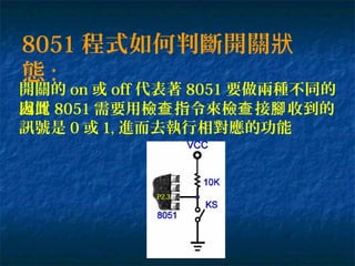 8051 程式如何判斷開關狀
態 :
開關的 on 或 off 代表著 8051 要做兩種不同的
處置因此 8051 需要用檢 指令來檢 接 收到的查 查 腳
訊號是 0 或 1, 進而去執行相對應的功能
P2.3
 