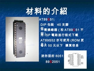材料的介紹
AT89S51:
DIP 包裝 40 支腳
位不需燒錄器 ( 和 AT89C51 不
同 )用 ISP 電路進行程式下載
AT89S52 亦可使用 (ROM 更
大 )每片 50 元以下 購買容易
迷你型的 8051:
89S2051
 