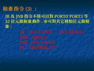 檢 指令查 (3) ：
JB 及 JNB 指令不僅可以對 PORT0~PORT3 等
32 位元做檢 動作查 , 亦可對其它種類位元做檢
查 :
JB ACC.6,LOOP ;(ACC 即為 A)
JNB 28H.0,$
JNB PSW.4,MAIN
JB TF0,TIME_UP
 