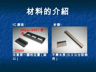材料的介紹
IC 腳座 :
40pin:8951 使
用
20pin
注意第一腳的位置 ( 缺
口 )
針腳 :
不需太長 (0.5 公分即夠
用 )
 