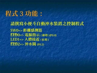 程式 3 功能：
請撰寫小便斗自動沖水裝置之控制程式
SW0=> 距離感測器
(P2.0)
LED0=> 電源指示 ( 燈綠 )(P0.0)
LED2=> 沖水閥 (P0.2)
LED1=> 人體接近 ( 紅燈 )
(P0.1)
 