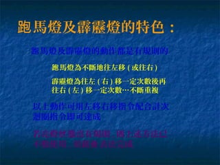 馬燈及霹靂燈的特色：跑
馬燈及霹靂燈的動作都是有規則的跑
馬燈為不斷地往左移跑 ( 或往右 )
霹靂燈為往左 ( 右 ) 移一定次數後再
往右 ( 左 ) 移一定次數…不斷重複
以上動作可用左移右移指令配合計次
迴圈指令即可達成
若亮燈 態沒有規則狀 , 則上述方法已
不敷使用 , 須藉 表法完成查
 