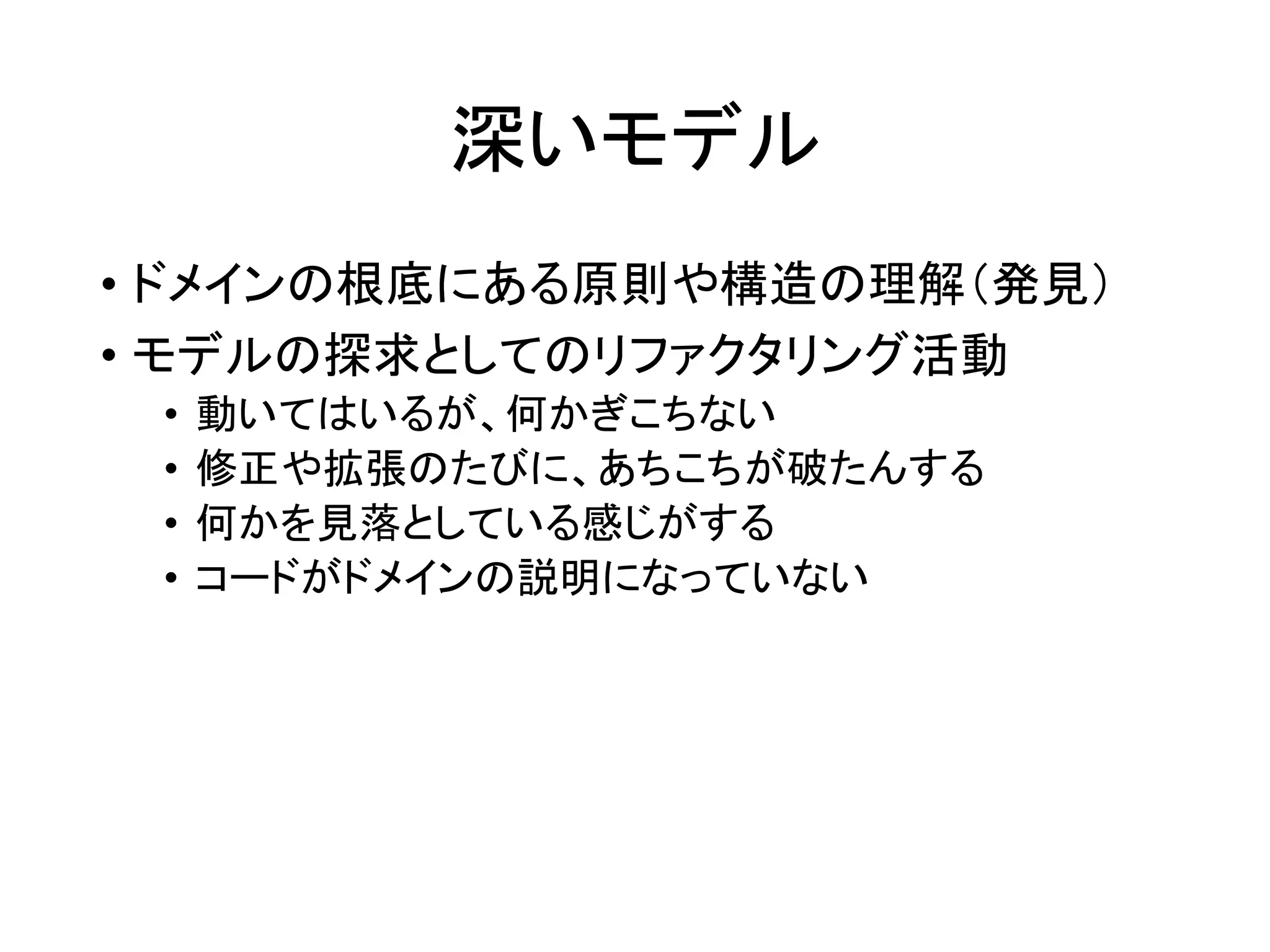 深いモデル
• ドメインの根底にある原則や構造の理解（発見）
• モデルの探求としてのリファクタリング活動
• 動いてはいるが、何かぎこちない
• 修正や拡張のたびに、あちこちが破たんする
• 何かを見落としている感じがする
• コードがドメインの説明になっていない
 
