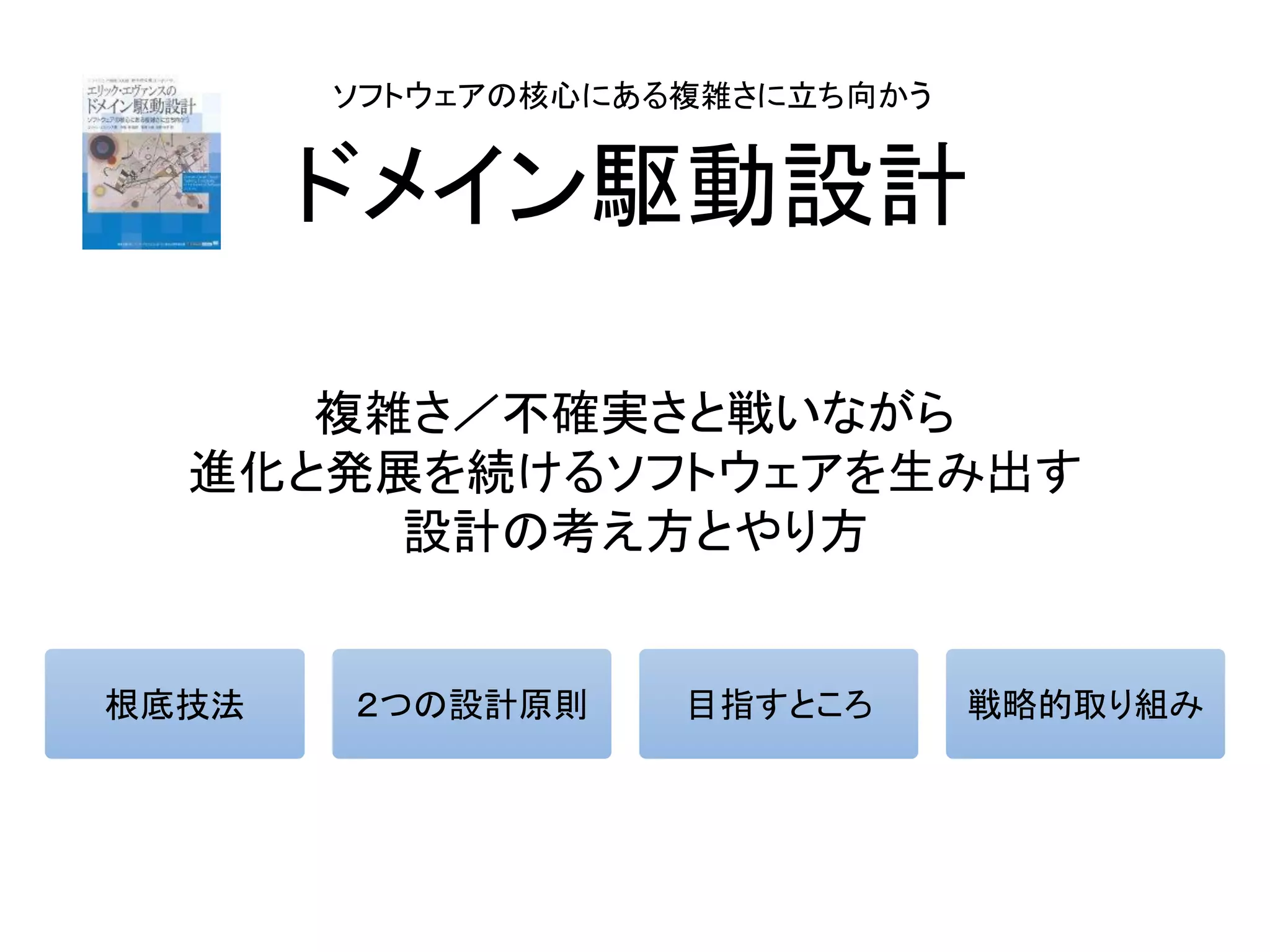 ドメイン駆動設計
複雑さ／不確実さと戦いながら
進化と発展を続けるソフトウェアを生み出す
設計の考え方とやり方
ソフトウェアの核心にある複雑さに立ち向かう
根底技法 ２つの設計原則 目指すところ 戦略的取り組み
 