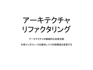 アーキテクチャ
リファクタリング
アーキテクチャの継続的な改善活動
外部インタフェースを維持しつつ内部構造を変更する
 