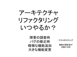 アーキテクチャ
リファクタリング
いつやるか？
テストのタイミング
複数の関係者が
活動する時
障害の調査時
バグの修正時
軽微な機能追加
大きな機能変更
 
