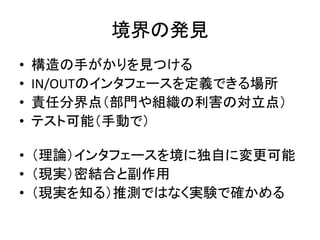 境界の発見
• 構造の手がかりを見つける
• IN/OUTのインタフェースを定義できる場所
• 責任分界点（部門や組織の利害の対立点）
• テスト可能（手動で）
• （理論）インタフェースを境に独自に変更可能
• （現実）密結合と副作用
• （現実を知る）推測ではなく実験で確かめる
 