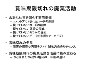 賞味期限切れの廃棄活動
• 余計な仕事を減らす事前準備
– コメントアウトされたコードの削除
– 使っていないコードの削除
– 使っていない区分の廃止
– 使っていないカラムの廃止
– 使っていないデータの削除（アーカイブ）
• 賞味切れの発見
– 障害の調査や再現テストする時が絶好のチャンス
• 賞味期限切れの廃棄活動を地道に積み重ねる
– やる場合とやらない場合の一年後の違い
 