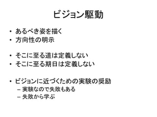 ビジョン駆動
• あるべき姿を描く
• 方向性の明示
• そこに至る道は定義しない
• そこに至る期日は定義しない
• ビジョンに近づくための実験の奨励
– 実験なので失敗もある
– 失敗から学ぶ
 