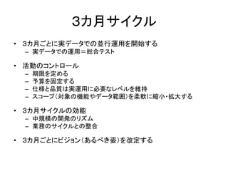３カ月サイクル
• ３カ月ごとに実データでの並行運用を開始する
– 実データでの運用＝総合テスト
• 活動のコントロール
– 期限を定める
– 予算を固定する
– 仕様と品質は実運用に必要なレベルを維持
– スコープ（対象の機能やデータ範囲）を柔軟に縮小・拡大する
• ３カ月サイクルの効能
– 中規模の開発のリズム
– 業務のサイクルとの整合
• ３カ月ごとにビジョン（あるべき姿）を改定する
 