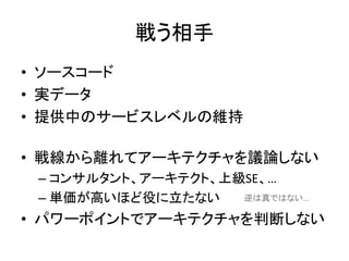 戦う相手
• ソースコード
• 実データ
• 提供中のサービスレベルの維持
• 戦線から離れてアーキテクチャを議論しない
– コンサルタント、アーキテクト、上級SE、…
– 単価が高いほど役に立たない
• パワーポイントでアーキテクチャを判断しない
逆は真ではない…
 