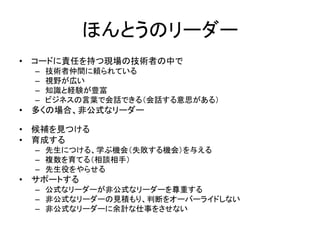 ほんとうのリーダー
• コードに責任を持つ現場の技術者の中で
– 技術者仲間に頼られている
– 視野が広い
– 知識と経験が豊富
– ビジネスの言葉で会話できる（会話する意思がある）
• 多くの場合、非公式なリーダー
• 候補を見つける
• 育成する
– 先生につける、学ぶ機会（失敗する機会）を与える
– 複数を育てる（相談相手）
– 先生役をやらせる
• サポートする
– 公式なリーダーが非公式なリーダーを尊重する
– 非公式なリーダーの見積もり、判断をオーバーライドしない
– 非公式なリーダーに余計な仕事をさせない
 