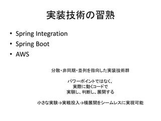 実装技術の習熟
• Spring Integration
• Spring Boot
• AWS
分散・非同期・並列を指向した実装技術群
パワーポイントではなく、
実際に動くコードで
実験し、判断し、展開する
小さな実験→実戦投入→横展開をシームレスに実現可能
 
