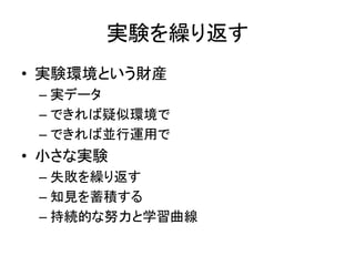 実験を繰り返す
• 実験環境という財産
– 実データ
– できれば疑似環境で
– できれば並行運用で
• 小さな実験
– 失敗を繰り返す
– 知見を蓄積する
– 持続的な努力と学習曲線
 