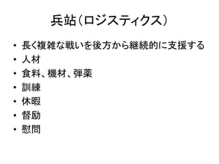 兵站（ロジスティクス）
• 長く複雑な戦いを後方から継続的に支援する
• 人材
• 食料、機材、弾薬
• 訓練
• 休暇
• 督励
• 慰問
 