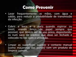 Como PrevenirLavar frequentemente as mãos, com água e sabão, para reduzir a probabilidade de transmissão da infecção.Cobrir a boca e o nariz quando espirrar ou tossir, usando lenço de papel sempre que possível, que devem ser de uso único, depositando-os num saco de plástico que deve ser fechado e colocado no lixo após a utilização.Limpar as superfícies sujeitas a contacto manual (como maçanetas das portas) com um produto de limpeza comum.